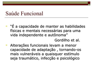 Saúde Funcional “ É a capacidade de manter as habilidades físicas e mentais necessárias para uma vida independente e autônoma” Gordilho et al. Alterações funcionais levam a menor capacidade de adaptação , tornando-os mais vulneráveis a quaisquer estímulo seja traumático, infecção e psicológico 