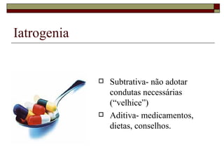 Iatrogenia Subtrativa- não adotar condutas necessárias (“velhice”) Aditiva- medicamentos, dietas, conselhos. 