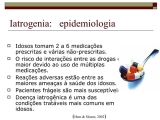 Iatrogenia:  epidemiologia Idosos tomam 2 a 6 medicações prescritas e várias não-prescritas. O risco de interações entre as drogas é maior devido ao uso de múltiplas medicações. Reações adversas estão entre as maiores ameaças à saúde dos idosos. Pacientes frágeis são mais susceptíveis. Doença iatrogênica é uma das condições tratáveis mais comuns em idosos.     ( Ham & Sloane, 2002 ) 