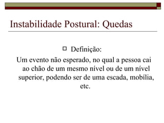 Instabilidade Postural: Quedas Definição: Um evento não esperado, no qual a pessoa cai ao chão de um mesmo nível ou de um nível superior, podendo ser de uma escada, mobília, etc.  