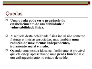 Quedas Uma queda pode ser o prenúncio do estabelecimento de um debilidade e vulnerabilidade física. A sequela desta debilidade física inclui não somente fraturas e injúrias associadas, mas também  uma redução de movimentos independentes, isolamento social e medo. Quando uma pessoa idosa cai facilmente, é provável que ela esteja apresentando uma  perda funcional  e um enfraquecimento no estado de saúde. 