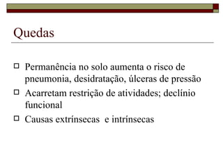 Quedas  Permanência no solo aumenta o risco de pneumonia, desidratação, úlceras de pressão Acarretam restrição de atividades; declínio funcional Causas extrínsecas  e intrínsecas 