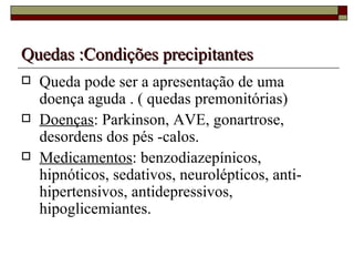 Quedas :Condições precipitantes Queda pode ser a apresentação de uma doença aguda . ( quedas premonitórias) Doenças : Parkinson, AVE, gonartrose,  desordens dos pés -calos. Medicamentos : benzodiazepínicos, hipnóticos, sedativos, neurolépticos, anti-hipertensivos, antidepressivos, hipoglicemiantes. 