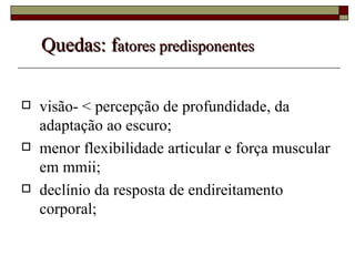 Quedas: f atores predisponentes visão- < percepção de profundidade, da adaptação ao escuro; menor flexibilidade articular e força muscular em mmii; declínio da resposta de endireitamento corporal; 