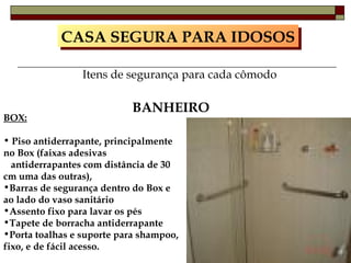 CASA SEGURA PARA IDOSOS Itens de segurança para cada cômodo BANHEIRO BOX: Piso antiderrapante, principalmente no Box (faixas adesivas  antiderrapantes com distância de 30 cm uma das outras), Barras de segurança dentro do Box e ao lado do vaso sanitário Assento fixo para lavar os pés Tapete de borracha antiderrapante Porta toalhas e suporte para shampoo, fixo, e de fácil acesso. 