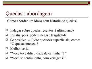 Quedas : abordagem Como abordar um idoso com história de quedas? Indagar sobre quedas recentes  ( ultimo ano) Insistir  pois  podem negar : fragilidade Se positivo  -- Evite questões superficiais, como:  “O que aconteceu ? Melhor seria:  “ Você teve dificuldade de caminhar ? “ “ Você se sentiu tonto, com vertigens?” 