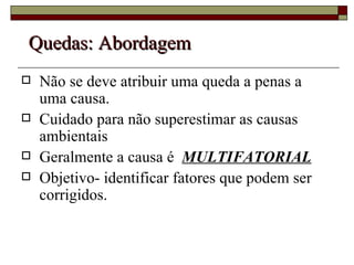 Quedas: Abordagem Não se deve atribuir uma queda a penas a uma causa. Cuidado para não superestimar as causas ambientais Geralmente a causa é  MULTIFATORIAL Objetivo- identificar fatores que podem ser corrigidos. 