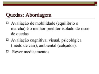 Quedas:   Abordagem Avaliação de mobilidade (equilíbrio e marcha) é o melhor preditor isolado de risco de quedas  Avaliação cognitiva, visual, psicológica (medo de cair), ambiental (calçados). Rever medicamentos 
