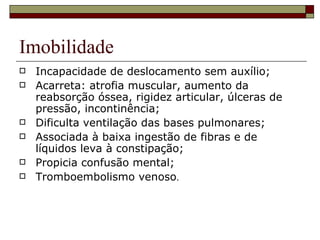 Imobilidade Incapacidade de deslocamento sem auxílio; Acarreta: atrofia muscular, aumento da reabsorção óssea, rigidez articular, úlceras de pressão, incontinência; Dificulta ventilação das bases pulmonares; Associada à baixa ingestão de fibras e de líquidos leva à constipação; Propicia confusão mental; Tromboembolismo venoso . 
