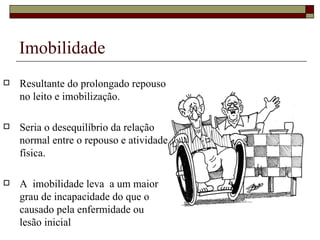 Imobilidade Resultante do prolongado repouso no leito e imobilização. Seria o desequilíbrio da relação normal entre o repouso e atividade física. A  imobilidade leva  a um maior grau de incapacidade do que o causado pela enfermidade ou lesão inicial 