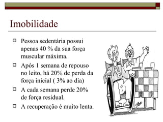 Imobilidade  Pessoa sedentária possui apenas 40 % da sua força muscular máxima. Após 1 semana de repouso no leito, há 20% de perda da força inicial ( 3% ao dia)  A cada semana perde 20% de força residual. A recuperação é muito lenta. 