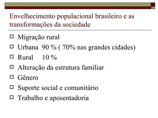 Envelhecimento populacional brasileiro e as transformações da sociedade Migração rural Urbana  90 % ( 70% nas grandes cidades) Rural  10 % Alteração da estrutura familiar Gênero Suporte social e comunitário Trabalho e aposentadoria 