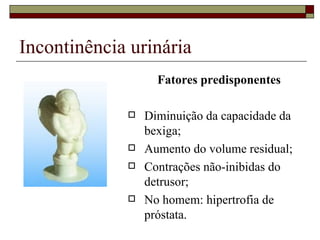 Incontinência urinária Fatores predisponentes Diminuição da capacidade da bexiga; Aumento do volume residual; Contrações não-inibidas do detrusor; No homem: hipertrofia de próstata. 