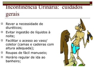 Incontinência Urinária:  cuidados gerais Rever a necessidade de diuréticos; Evitar ingestão de líquidos à noite; Facilitar o acesso ao vaso/ coletor (camas e cadeiras com altura adequada); Roupas de fácil manuseio; Horário regular de ida ao banheiro; 