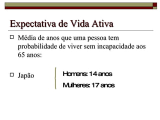 Expectativa de Vida Ativa Média de anos que uma pessoa tem probabilidade de viver sem incapacidade aos 65 anos:  Japão  Homens: 14 anos Mulheres: 17 anos 