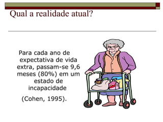 Qual a realidade atual? Para cada ano de expectativa de vida extra, passam-se 9,6 meses (80%) em um estado de incapacidade  (Cohen, 1995). 