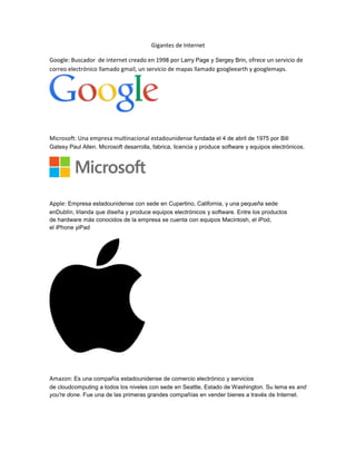 Gigantes de Internet
Google: Buscador de internet creado en 1998 por Larry Page y Sergey Brin, ofrece un servicio de
correo electrónico llamado gmail, un servicio de mapas llamado googleearth y googlemaps.
Microsoft: Una empresa multinacional estadounidense fundada el 4 de abril de 1975 por Bill
Gatesy Paul Allen. Microsoft desarrolla, fabrica, licencia y produce software y equipos electrónicos.
Apple: Empresa estadounidense con sede en Cupertino, California, y una pequeña sede
enDublín, Irlanda que diseña y produce equipos electrónicos y software. Entre los productos
de hardware más conocidos de la empresa se cuenta con equipos Macintosh, el iPod,
el iPhone yiPad
Amazon: Es una compañía estadounidense de comercio electrónico y servicios
de cloudcomputing a todos los niveles con sede en Seattle, Estado de Washington. Su lema es and
you're done. Fue una de las primeras grandes compañías en vender bienes a través de Internet.