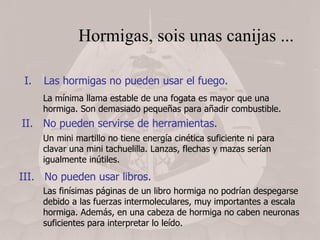 Hormigas, sois unas canijas ... Las hormigas no pueden usar el fuego. La mínima llama estable de una fogata es mayor que una hormiga. Son demasiado pequeñas para añadir combustible. II.  No pueden servirse de herramientas. Un mini martillo no tiene energía cinética suficiente ni para clavar una mini tachuelilla. Lanzas, flechas y mazas serían igualmente inútiles. III.  No pueden usar libros. Las finísimas páginas de un libro hormiga no podrían despegarse debido a las fuerzas intermoleculares, muy importantes a escala hormiga. Además, en una cabeza de hormiga no caben neuronas suficientes para interpretar lo leído. 
