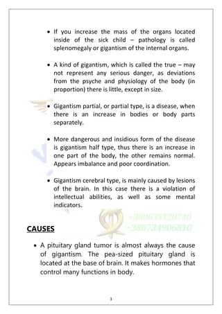 3
 If you increase the mass of the organs located
inside of the sick child – pathology is called
splenomegaly or gigantism of the internal organs.
 A kind of gigantism, which is called the true – may
not represent any serious danger, as deviations
from the psyche and physiology of the body (in
proportion) there is little, except in size.
 Gigantism partial, or partial type, is a disease, when
there is an increase in bodies or body parts
separately.
 More dangerous and insidious form of the disease
is gigantism half type, thus there is an increase in
one part of the body, the other remains normal.
Appears imbalance and poor coordination.
 Gigantism cerebral type, is mainly caused by lesions
of the brain. In this case there is a violation of
intellectual abilities, as well as some mental
indicators.
CAUSES
 A pituitary gland tumor is almost always the cause
of gigantism. The pea-sized pituitary gland is
located at the base of brain. It makes hormones that
control many functions in body.
 