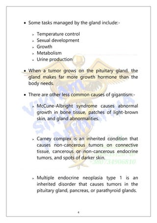 4
 Some tasks managed by the gland include:-
 Temperature control
 Sexual development
 Growth
 Metabolism
 Urine production
 When a tumor grows on the pituitary gland, the
gland makes far more growth hormone than the
body needs.
 There are other less common causes of gigantism:-
 McCune-Albright syndrome causes abnormal
growth in bone tissue, patches of light-brown
skin, and gland abnormalities.
 Carney complex is an inherited condition that
causes non-cancerous tumors on connective
tissue, cancerous or non-cancerous endocrine
tumors, and spots of darker skin.
 Multiple endocrine neoplasia type 1 is an
inherited disorder that causes tumors in the
pituitary gland, pancreas, or parathyroid glands.
 