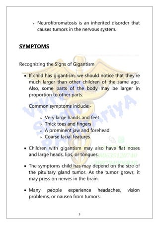 5
 Neurofibromatosis is an inherited disorder that
causes tumors in the nervous system.
SYMPTOMS
Recognizing the Signs of Gigantism
 If child has gigantism, we should notice that they’re
much larger than other children of the same age.
Also, some parts of the body may be larger in
proportion to other parts.
Common symptoms include:-
 Very large hands and feet
 Thick toes and fingers
 A prominent jaw and forehead
 Coarse facial features
 Children with gigantism may also have flat noses
and large heads, lips, or tongues.
 The symptoms child has may depend on the size of
the pituitary gland tumor. As the tumor grows, it
may press on nerves in the brain.
 Many people experience headaches, vision
problems, or nausea from tumors.
 