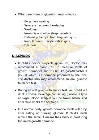 6
 Other symptoms of gigantism may include:-
 Excessive sweating
 Severe or recurrent headaches
 Weakness
 Insomnia and other sleep disorders
 Delayed puberty in both boys and girls
 Irregular menstrual periods in girls
 Deafness
DIAGNOSIS
 If child’s doctor suspects gigantism, Doctor may
recommend a blood test to measure levels of
growth hormones and insulin-like growth factor 1
(IGF-1), which is a hormone produced by the liver.
The doctor also may recommend an oral glucose
tolerance test.
 During an oral glucose tolerance test, your child will
drink a special beverage containing glucose, a type
of sugar. Blood samples will be taken before and
after child drinks the beverage.
 In a normal body, growth hormone levels will drop
after eating or drinking glucose. If child’s levels
remain the same, it means their body is producing
too much growth hormone.
 