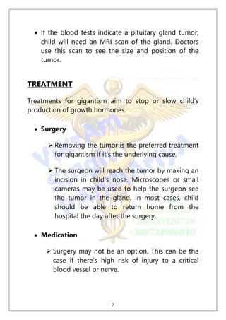 7
 If the blood tests indicate a pituitary gland tumor,
child will need an MRI scan of the gland. Doctors
use this scan to see the size and position of the
tumor.
TREATMENT
Treatments for gigantism aim to stop or slow child’s
production of growth hormones.
 Surgery
 Removing the tumor is the preferred treatment
for gigantism if it’s the underlying cause.
 The surgeon will reach the tumor by making an
incision in child’s nose. Microscopes or small
cameras may be used to help the surgeon see
the tumor in the gland. In most cases, child
should be able to return home from the
hospital the day after the surgery.
 Medication
 Surgery may not be an option. This can be the
case if there’s high risk of injury to a critical
blood vessel or nerve.
 