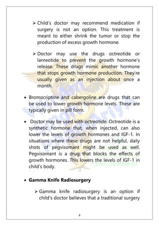 8
 Child’s doctor may recommend medication if
surgery is not an option. This treatment is
meant to either shrink the tumor or stop the
production of excess growth hormone.
 Doctor may use the drugs octreotide or
lanreotide to prevent the growth hormone’s
release. These drugs mimic another hormone
that stops growth hormone production. They’re
usually given as an injection about once a
month.
 Bromocriptine and cabergoline are drugs that can
be used to lower growth hormone levels. These are
typically given in pill form.
 Doctor may be used with octreotide. Octreotide is a
synthetic hormone that, when injected, can also
lower the levels of growth hormones and IGF-1. In
situations where these drugs are not helpful, daily
shots of pegvisomant might be used as well.
Pegvisomant is a drug that blocks the effects of
growth hormones. This lowers the levels of IGF-1 in
child’s body.
 Gamma Knife Radiosurgery
 Gamma knife radiosurgery is an option if
child’s doctor believes that a traditional surgery
 