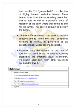 9
isn’t possible. The “gamma knife” is a collection
of highly focused radiation beams. These
beams don’t harm the surrounding tissue, but
they’re able to deliver a powerful dose of
radiation at the point where they combine and
hit the tumor. This dose is enough to destroy
the tumor.
 Gamma knife treatment takes years to be fully
effective and to return the levels of growth
hormone to normal. It’s performed on an
outpatient basis under general anesthetic.
 However, since the radiation in this type of
surgery has been linked to obesity, learning
disabilities, and emotional issues in children,
it’s usually used only when other treatment
options don’t work.
Reference:-
 Kapitan Pediatrics Book
 GHAI Essential Pediatrics (Eighth Edition)
 Health line ( https://www.healthline.com )
 WebMd ( https://www.webmd.com )
 Mayo Clinic ( https://www.mayclinic.org )
 My Self
 