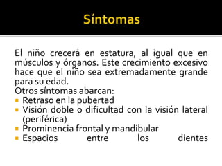 El niño crecerá en estatura, al igual que en
músculos y órganos. Este crecimiento excesivo
hace que el niño sea extremadamente grande
para su edad.
Otros síntomas abarcan:
 Retraso en la pubertad
 Visión doble o dificultad con la visión lateral
(periférica)
 Prominencia frontal y mandibular
 Espacios entre los dientes
 