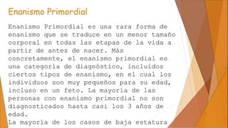 Enanismo Primordial
Enanismo Primordial es una rara forma de
enanismo que se traduce en un menor tamaño
corporal en todas ...