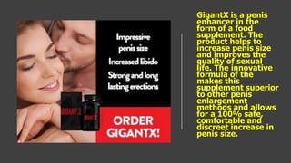 GigantX is a penis
enhancer in the
form of a food
supplement. The
product helps to
increase penis size
and improves the
quality of sexual
life. The innovative
formula of the
makes this
supplement superior
to other penis
enlargement
methods and allows
for a 100% safe,
comfortable and
discreet increase in
penis size.
 