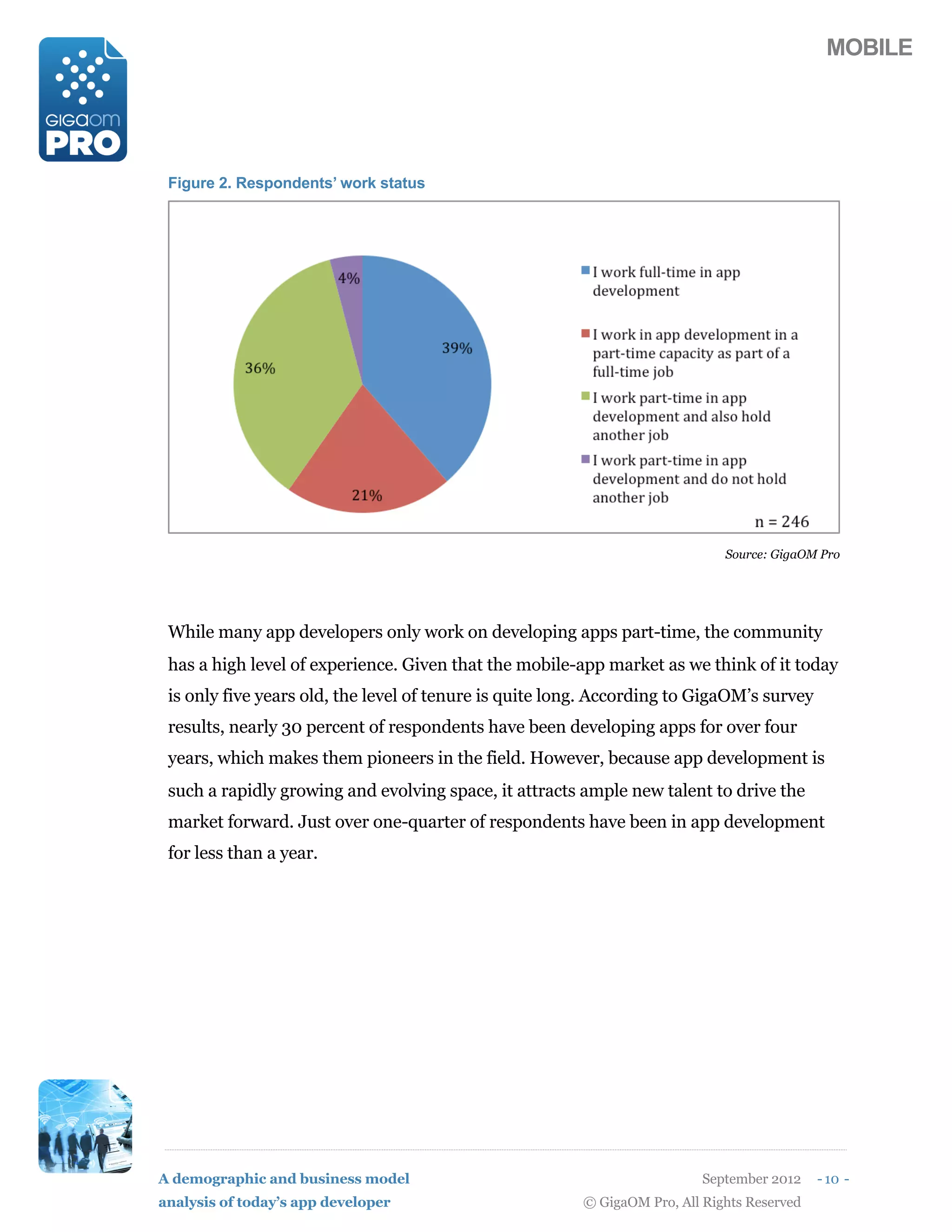 MOBILE




 Figure 2. Respondents’ work status




                                                                             Source: GigaOM Pro




 While many app developers only work on developing apps part-time, the community
 has a high level of experience. Given that the mobile-app market as we think of it today
 is only five years old, the level of tenure is quite long. According to GigaOM’s survey
 results, nearly 30 percent of respondents have been developing apps for over four
 years, which makes them pioneers in the field. However, because app development is
 such a rapidly growing and evolving space, it attracts ample new talent to drive the
 market forward. Just over one-quarter of respondents have been in app development
 for less than a year.




A demographic and business model                                          September 2012    - 10 -
analysis of today’s app developer                       © GigaOM Pro, All Rights Reserved
 