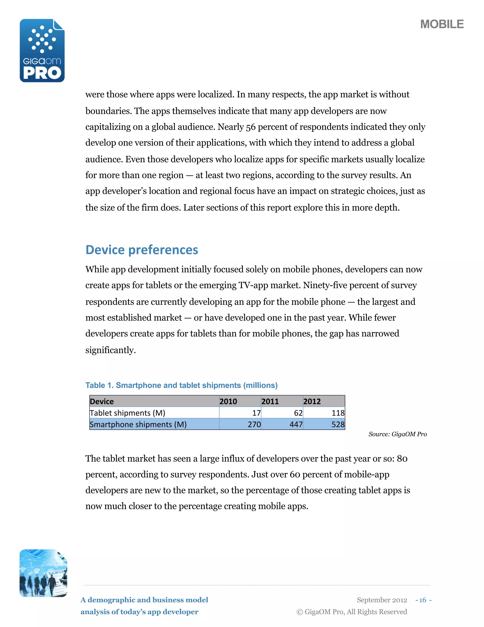 MOBILE




 were those where apps were localized. In many respects, the app market is without
 boundaries. The apps themselves indicate that many app developers are now
 capitalizing on a global audience. Nearly 56 percent of respondents indicated they only
 develop one version of their applications, with which they intend to address a global
 audience. Even those developers who localize apps for specific markets usually localize
 for more than one region — at least two regions, according to the survey results. An
 app developer’s location and regional focus have an impact on strategic choices, just as
 the size of the firm does. Later sections of this report explore this in more depth.



 3#'7$#(5,#:#,#/$#)
 While app development initially focused solely on mobile phones, developers can now
 create apps for tablets or the emerging TV-app market. Ninety-five percent of survey
 respondents are currently developing an app for the mobile phone — the largest and
 most established market — or have developed one in the past year. While fewer
 developers create apps for tablets than for mobile phones, the gap has narrowed
 significantly.


 Table 1. Smartphone and tablet shipments (millions)

  3#'7$#                            =>?>          =>??         =>?=
  !"#$%&'()*+,%-&('./0                       12           34          115
  6,"7&+)8-%'()*+,%-&('./0                  429          ::2          ;45
                                                                               Source: GigaOM Pro



 The tablet market has seen a large influx of developers over the past year or so: 80
 percent, according to survey respondents. Just over 60 percent of mobile-app
 developers are new to the market, so the percentage of those creating tablet apps is
 now much closer to the percentage creating mobile apps.




A demographic and business model                                            September 2012    - 16 -
analysis of today’s app developer                         © GigaOM Pro, All Rights Reserved
 