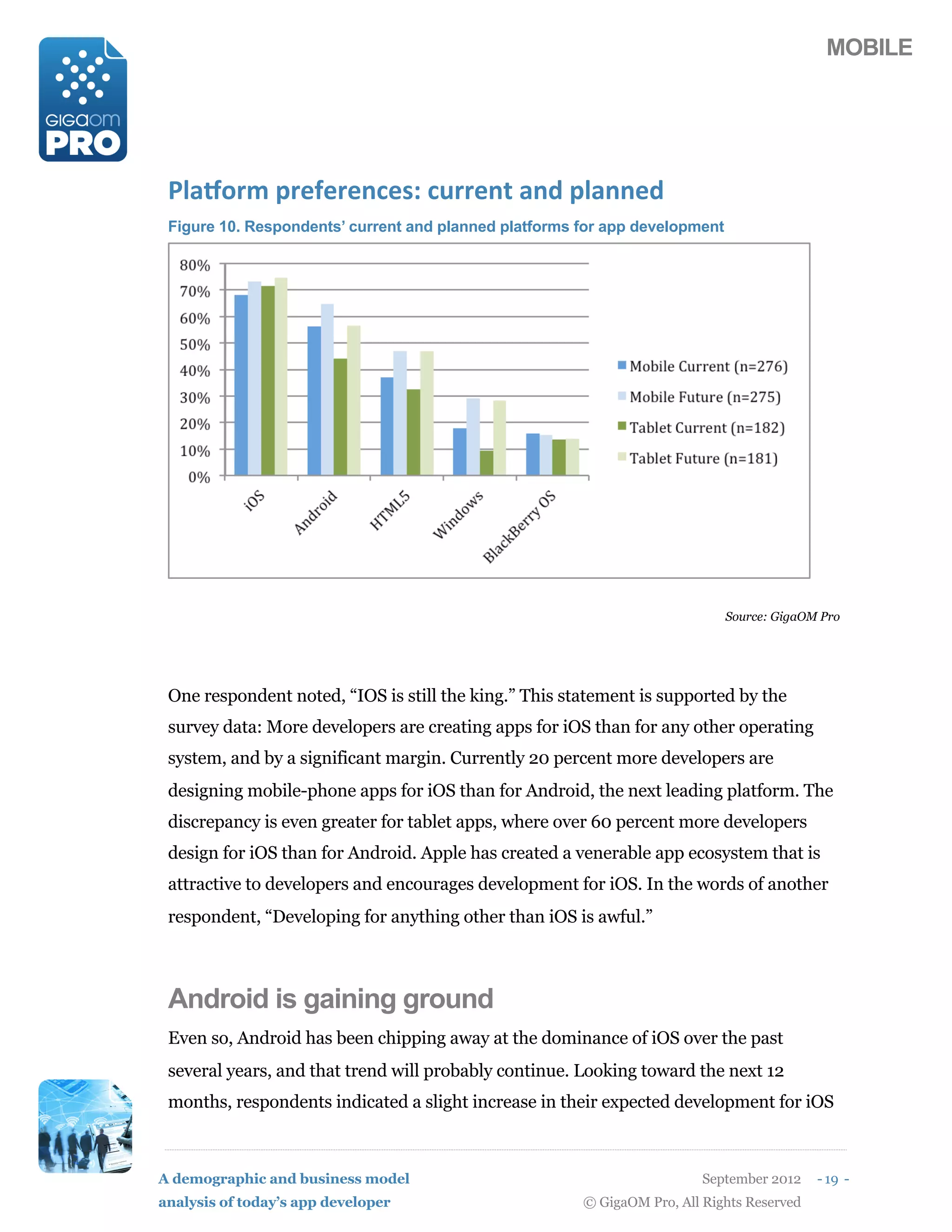 MOBILE




 @9+A1,*(5,#:#,#/$#)B($%,,#/0(+/2(59+//#2
 Figure 10. Respondents’ current and planned platforms for app development




                                                                             Source: GigaOM Pro




 One respondent noted, “IOS is still the king.” This statement is supported by the
 survey data: More developers are creating apps for iOS than for any other operating
 system, and by a significant margin. Currently 20 percent more developers are
 designing mobile-phone apps for iOS than for Android, the next leading platform. The
 discrepancy is even greater for tablet apps, where over 60 percent more developers
 design for iOS than for Android. Apple has created a venerable app ecosystem that is
 attractive to developers and encourages development for iOS. In the words of another
 respondent, “Developing for anything other than iOS is awful.”



 Android is gaining ground
 Even so, Android has been chipping away at the dominance of iOS over the past
 several years, and that trend will probably continue. Looking toward the next 12
 months, respondents indicated a slight increase in their expected development for iOS



A demographic and business model                                         September 2012    - 19 -
analysis of today’s app developer                      © GigaOM Pro, All Rights Reserved
 