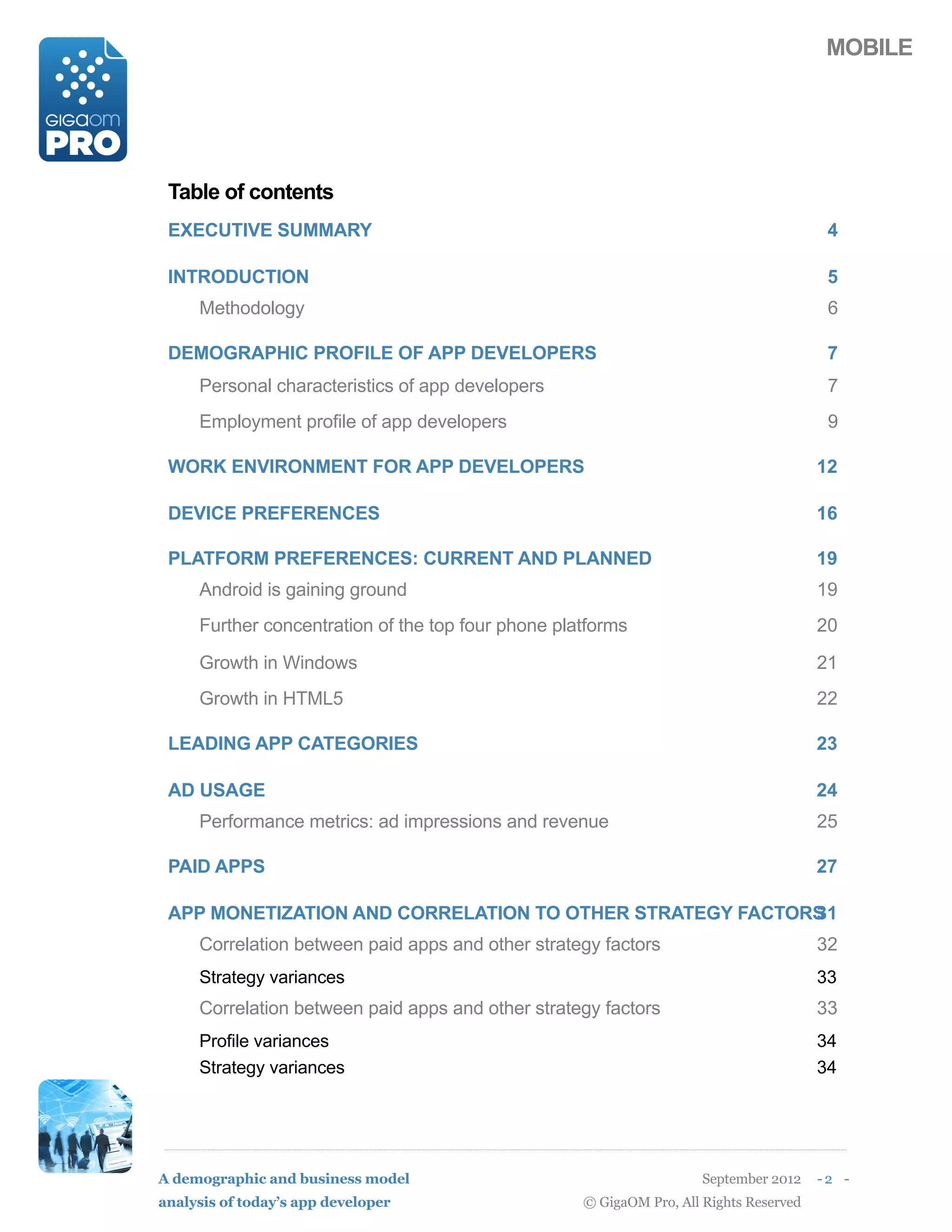 MOBILE




 Table of contents
 EXECUTIVE SUMMARY                                                                       4

 INTRODUCTION                                                                            5
     Methodology                                                                         6

 DEMOGRAPHIC PROFILE OF APP DEVELOPERS                                                   7
     Personal characteristics of app developers                                          7
     Employment profile of app developers                                                9

 WORK ENVIRONMENT FOR APP DEVELOPERS                                                    12

 DEVICE PREFERENCES                                                                     16

 PLATFORM PREFERENCES: CURRENT AND PLANNED                                              19
     Android is gaining ground                                                          19
     Further concentration of the top four phone platforms                              20

     Growth in Windows                                                                  21
     Growth in HTML5                                                                    22

 LEADING APP CATEGORIES                                                                 23

 AD USAGE                                                                               24
     Performance metrics: ad impressions and revenue                                    25

 PAID APPS                                                                              27

 APP MONETIZATION AND CORRELATION TO OTHER STRATEGY FACTORS
                                                          31
     Correlation between paid apps and other strategy factors                           32
     Strategy variances                                                                 33
     Correlation between paid apps and other strategy factors                           33
     Profile variances                                                                  34
     Strategy variances                                                                 34




A demographic and business model                                      September 2012    -2 -
analysis of today’s app developer                   © GigaOM Pro, All Rights Reserved
 