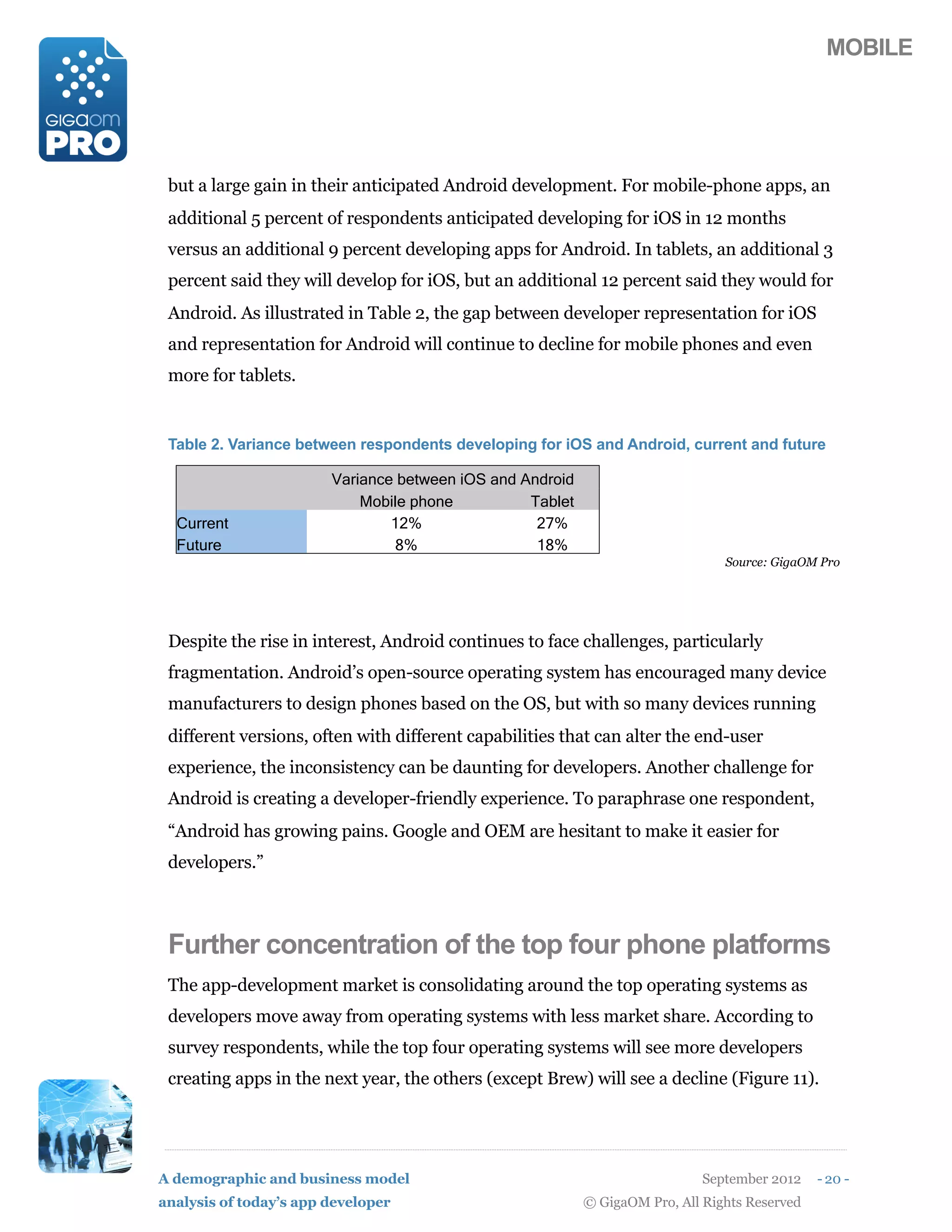 MOBILE




 but a large gain in their anticipated Android development. For mobile-phone apps, an
 additional 5 percent of respondents anticipated developing for iOS in 12 months
 versus an additional 9 percent developing apps for Android. In tablets, an additional 3
 percent said they will develop for iOS, but an additional 12 percent said they would for
 Android. As illustrated in Table 2, the gap between developer representation for iOS
 and representation for Android will continue to decline for mobile phones and even
 more for tablets.


 Table 2. Variance between respondents developing for iOS and Android, current and future

                        Variance between iOS and Android
                            Mobile phone          Tablet
  Current                       12%                27%
  Future                        8%                 18%
                                                                                Source: GigaOM Pro




 Despite the rise in interest, Android continues to face challenges, particularly
 fragmentation. Android’s open-source operating system has encouraged many device
 manufacturers to design phones based on the OS, but with so many devices running
 different versions, often with different capabilities that can alter the end-user
 experience, the inconsistency can be daunting for developers. Another challenge for
 Android is creating a developer-friendly experience. To paraphrase one respondent,
 “Android has growing pains. Google and OEM are hesitant to make it easier for
 developers.”



 Further concentration of the top four phone platforms
 The app-development market is consolidating around the top operating systems as
 developers move away from operating systems with less market share. According to
 survey respondents, while the top four operating systems will see more developers
 creating apps in the next year, the others (except Brew) will see a decline (Figure 11).




A demographic and business model                                             September 2012    - 20 -
analysis of today’s app developer                          © GigaOM Pro, All Rights Reserved
 