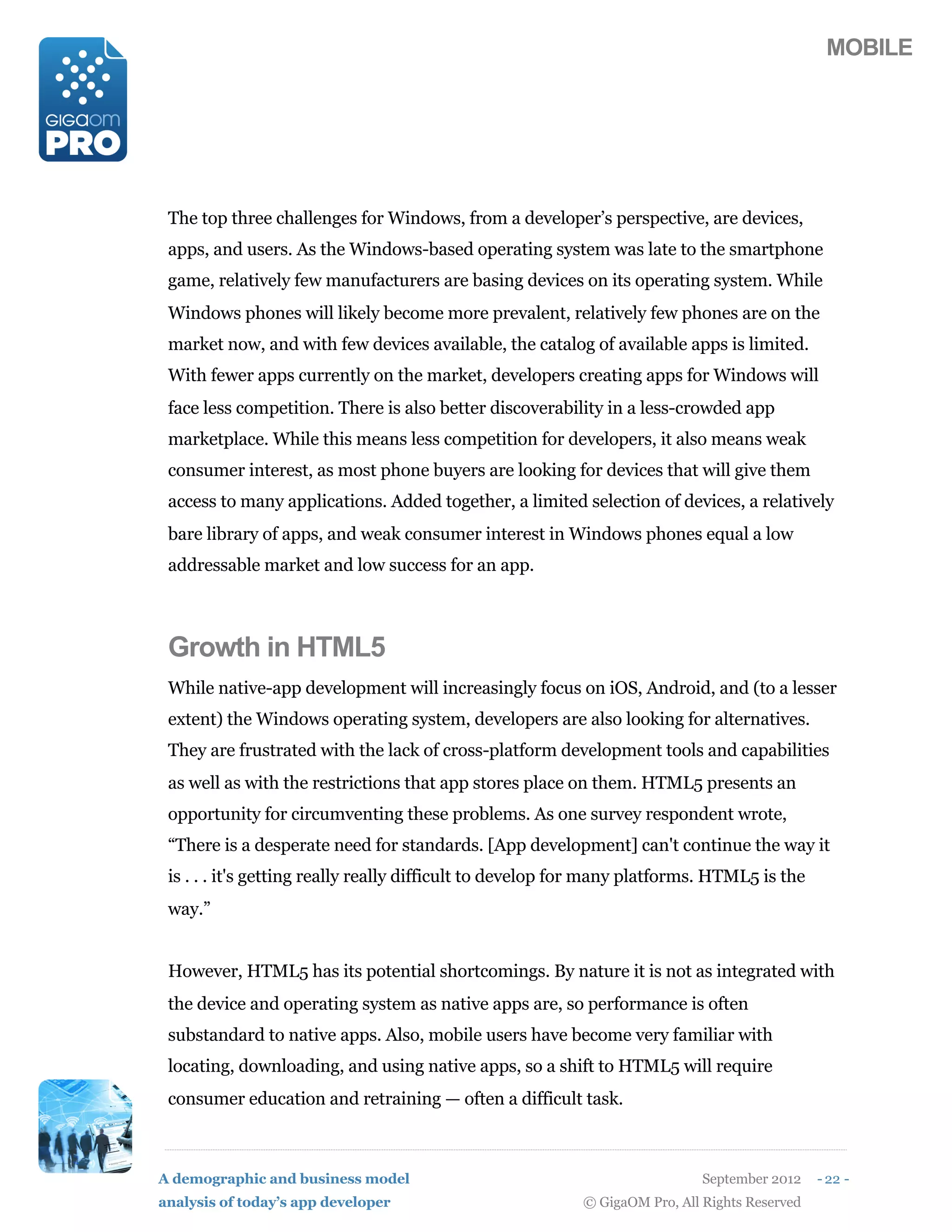 MOBILE




 The top three challenges for Windows, from a developer’s perspective, are devices,
 apps, and users. As the Windows-based operating system was late to the smartphone
 game, relatively few manufacturers are basing devices on its operating system. While
 Windows phones will likely become more prevalent, relatively few phones are on the
 market now, and with few devices available, the catalog of available apps is limited.
 With fewer apps currently on the market, developers creating apps for Windows will
 face less competition. There is also better discoverability in a less-crowded app
 marketplace. While this means less competition for developers, it also means weak
 consumer interest, as most phone buyers are looking for devices that will give them
 access to many applications. Added together, a limited selection of devices, a relatively
 bare library of apps, and weak consumer interest in Windows phones equal a low
 addressable market and low success for an app.



 Growth in HTML5
 While native-app development will increasingly focus on iOS, Android, and (to a lesser
 extent) the Windows operating system, developers are also looking for alternatives.
 They are frustrated with the lack of cross-platform development tools and capabilities
 as well as with the restrictions that app stores place on them. HTML5 presents an
 opportunity for circumventing these problems. As one survey respondent wrote,
 “There is a desperate need for standards. [App development] can't continue the way it
 is . . . it's getting really really difficult to develop for many platforms. HTML5 is the
 way.”


 However, HTML5 has its potential shortcomings. By nature it is not as integrated with
 the device and operating system as native apps are, so performance is often
 substandard to native apps. Also, mobile users have become very familiar with
 locating, downloading, and using native apps, so a shift to HTML5 will require
 consumer education and retraining — often a difficult task.



A demographic and business model                                            September 2012    - 22 -
analysis of today’s app developer                         © GigaOM Pro, All Rights Reserved
 