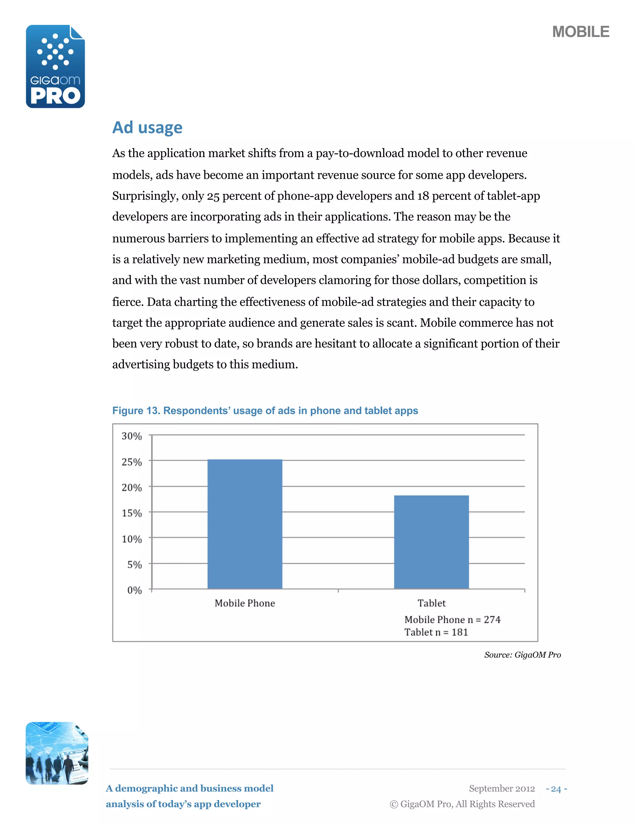 MOBILE




 D2(%)+4#
 As the application market shifts from a pay-to-download model to other revenue
 models, ads have become an important revenue source for some app developers.
 Surprisingly, only 25 percent of phone-app developers and 18 percent of tablet-app
 developers are incorporating ads in their applications. The reason may be the
 numerous barriers to implementing an effective ad strategy for mobile apps. Because it
 is a relatively new marketing medium, most companies’ mobile-ad budgets are small,
 and with the vast number of developers clamoring for those dollars, competition is
 fierce. Data charting the effectiveness of mobile-ad strategies and their capacity to
 target the appropriate audience and generate sales is scant. Mobile commerce has not
 been very robust to date, so brands are hesitant to allocate a significant portion of their
 advertising budgets to this medium.


 Figure 13. Respondents’ usage of ads in phone and tablet apps




                                                                              Source: GigaOM Pro




A demographic and business model                                           September 2012    - 24 -
analysis of today’s app developer                        © GigaOM Pro, All Rights Reserved
 