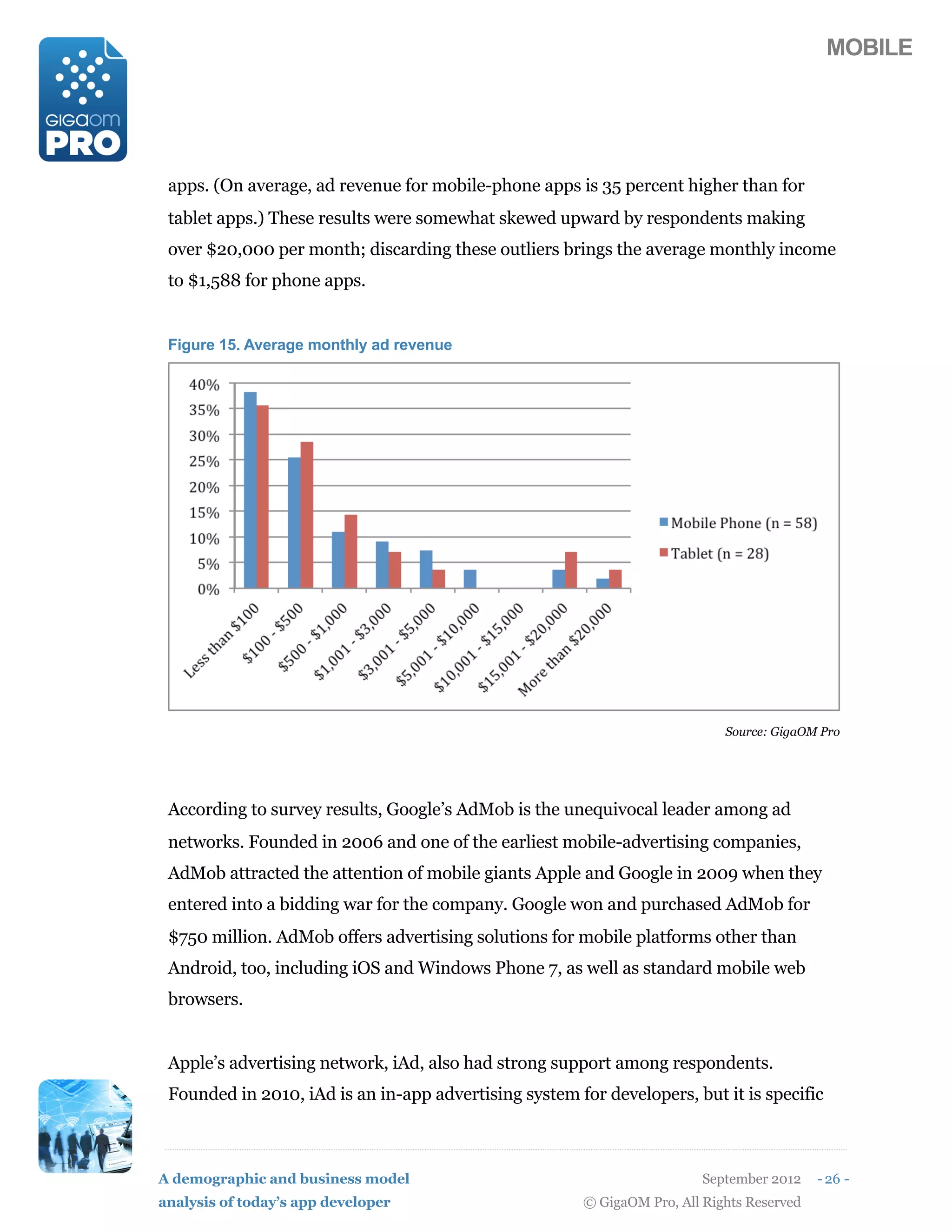 MOBILE




 apps. (On average, ad revenue for mobile-phone apps is 35 percent higher than for
 tablet apps.) These results were somewhat skewed upward by respondents making
 over $20,000 per month; discarding these outliers brings the average monthly income
 to $1,588 for phone apps.


 Figure 15. Average monthly ad revenue




                                                                             Source: GigaOM Pro




 According to survey results, Google’s AdMob is the unequivocal leader among ad
 networks. Founded in 2006 and one of the earliest mobile-advertising companies,
 AdMob attracted the attention of mobile giants Apple and Google in 2009 when they
 entered into a bidding war for the company. Google won and purchased AdMob for
 $750 million. AdMob offers advertising solutions for mobile platforms other than
 Android, too, including iOS and Windows Phone 7, as well as standard mobile web
 browsers.


 Apple’s advertising network, iAd, also had strong support among respondents.
 Founded in 2010, iAd is an in-app advertising system for developers, but it is specific



A demographic and business model                                          September 2012    - 26 -
analysis of today’s app developer                       © GigaOM Pro, All Rights Reserved
 