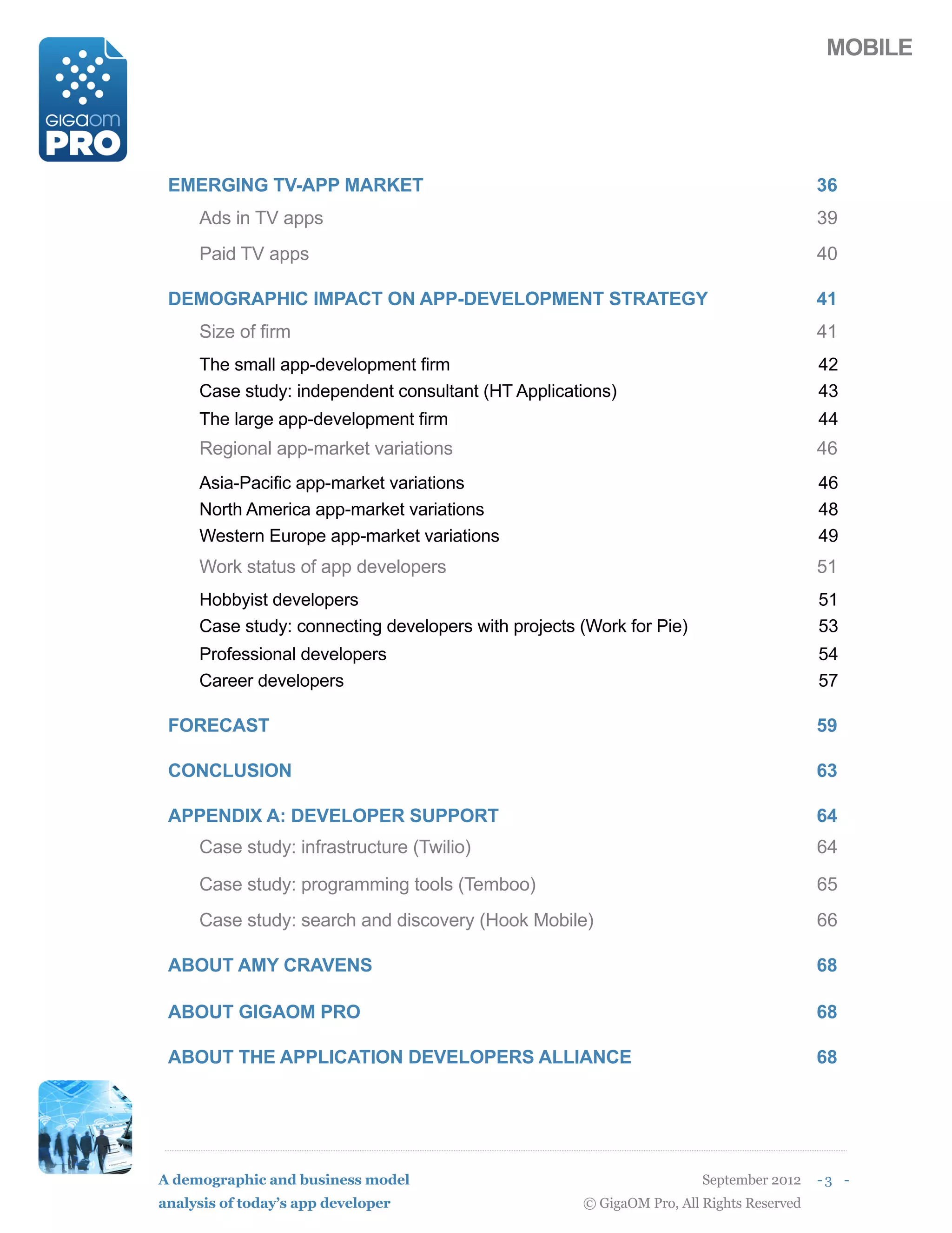 MOBILE




 EMERGING TV-APP MARKET                                                                  36
     Ads in TV apps                                                                      39
     Paid TV apps                                                                        40

 DEMOGRAPHIC IMPACT ON APP-DEVELOPMENT STRATEGY                                          41
     Size of firm                                                                        41
     The small app-development firm                                                      42
     Case study: independent consultant (HT Applications)                                43
     The large app-development firm                                                      44
     Regional app-market variations                                                      46
     Asia-Pacific app-market variations                                                  46
     North America app-market variations                                                 48
     Western Europe app-market variations                                                49
     Work status of app developers                                                       51
     Hobbyist developers                                                                 51
     Case study: connecting developers with projects (Work for Pie)                      53
     Professional developers                                                             54
     Career developers                                                                   57

 FORECAST                                                                                59

 CONCLUSION                                                                              63

 APPENDIX A: DEVELOPER SUPPORT                                                           64
     Case study: infrastructure (Twilio)                                                 64

     Case study: programming tools (Temboo)                                              65
     Case study: search and discovery (Hook Mobile)                                      66

 ABOUT AMY CRAVENS                                                                       68

 ABOUT GIGAOM PRO                                                                        68

 ABOUT THE APPLICATION DEVELOPERS ALLIANCE                                               68




A demographic and business model                                       September 2012    -3 -
analysis of today’s app developer                    © GigaOM Pro, All Rights Reserved
 