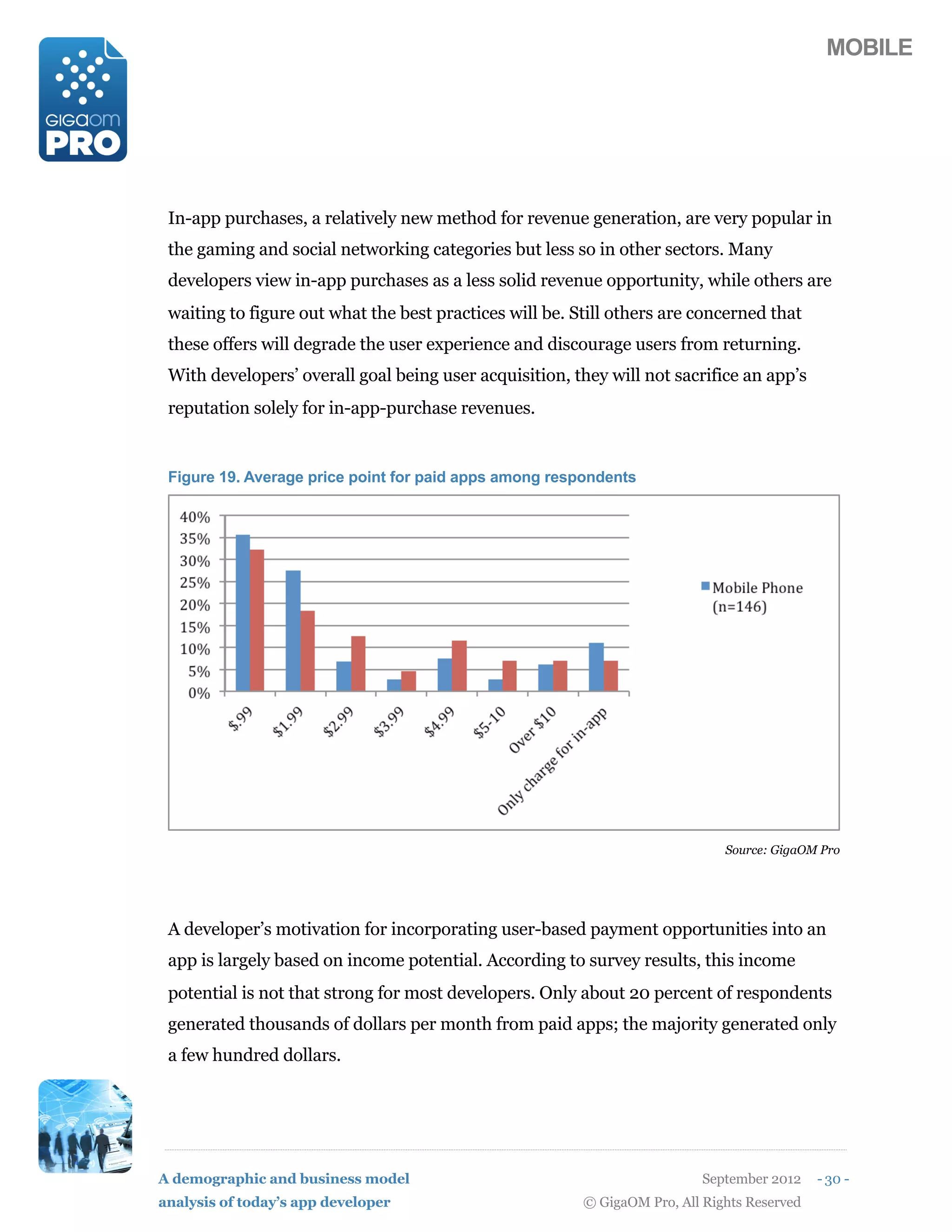 MOBILE




 In-app purchases, a relatively new method for revenue generation, are very popular in
 the gaming and social networking categories but less so in other sectors. Many
 developers view in-app purchases as a less solid revenue opportunity, while others are
 waiting to figure out what the best practices will be. Still others are concerned that
 these offers will degrade the user experience and discourage users from returning.
 With developers’ overall goal being user acquisition, they will not sacrifice an app’s
 reputation solely for in-app-purchase revenues.


 Figure 19. Average price point for paid apps among respondents




                                                                              Source: GigaOM Pro




 A developer’s motivation for incorporating user-based payment opportunities into an
 app is largely based on income potential. According to survey results, this income
 potential is not that strong for most developers. Only about 20 percent of respondents
 generated thousands of dollars per month from paid apps; the majority generated only
 a few hundred dollars.




A demographic and business model                                           September 2012    - 30 -
analysis of today’s app developer                        © GigaOM Pro, All Rights Reserved
 