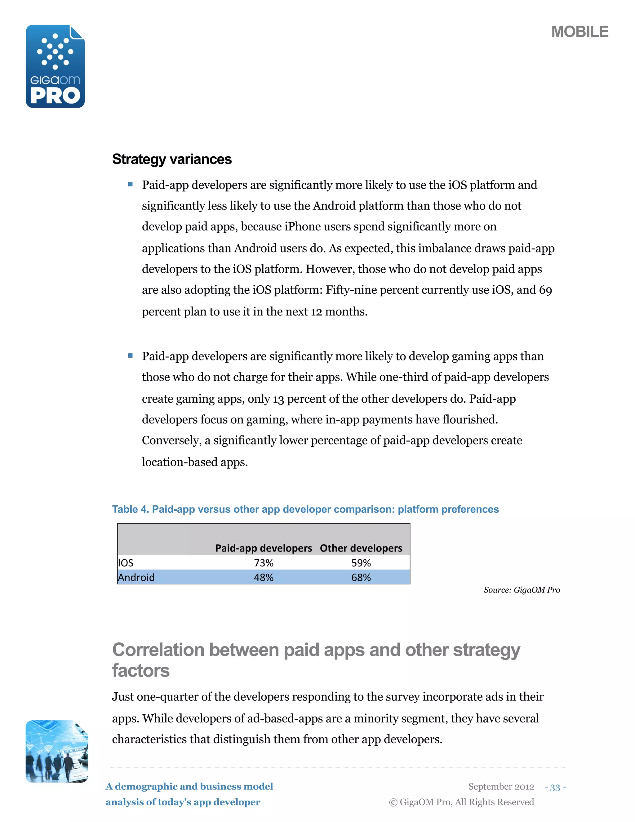 MOBILE




 Strategy variances
    ! Paid-app developers are significantly more likely to use the iOS platform and
       significantly less likely to use the Android platform than those who do not
       develop paid apps, because iPhone users spend significantly more on
       applications than Android users do. As expected, this imbalance draws paid-app
       developers to the iOS platform. However, those who do not develop paid apps
       are also adopting the iOS platform: Fifty-nine percent currently use iOS, and 69
       percent plan to use it in the next 12 months.


    ! Paid-app developers are significantly more likely to develop gaming apps than
       those who do not charge for their apps. While one-third of paid-app developers
       create gaming apps, only 13 percent of the other developers do. Paid-app
       developers focus on gaming, where in-app payments have flourished.
       Conversely, a significantly lower percentage of paid-app developers create
       location-based apps.


 Table 4. Paid-app versus other app developer comparison: platform preferences


  '                    @+72F+55(2#'#915#,) G06#,(2#'#915#,)
  <C6                         2?>                ;D>
  E-=78*=                     :5>                35>
                                                                             Source: GigaOM Pro




 Correlation between paid apps and other strategy
 factors
 Just one-quarter of the developers responding to the survey incorporate ads in their
 apps. While developers of ad-based-apps are a minority segment, they have several
 characteristics that distinguish them from other app developers.


A demographic and business model                                          September 2012    - 33 -
analysis of today’s app developer                       © GigaOM Pro, All Rights Reserved
 