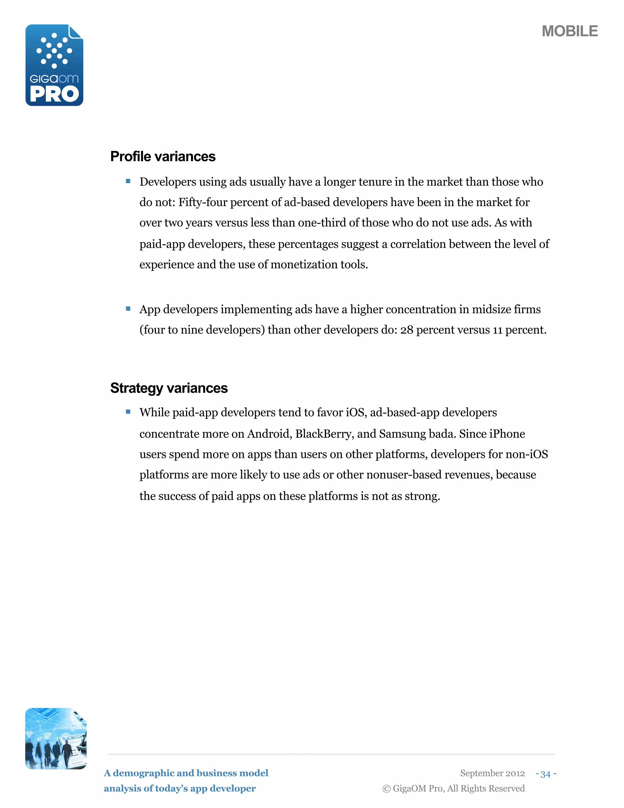 MOBILE




 Profile variances
    ! Developers using ads usually have a longer tenure in the market than those who
       do not: Fifty-four percent of ad-based developers have been in the market for
       over two years versus less than one-third of those who do not use ads. As with
       paid-app developers, these percentages suggest a correlation between the level of
       experience and the use of monetization tools.


    ! App developers implementing ads have a higher concentration in midsize firms
       (four to nine developers) than other developers do: 28 percent versus 11 percent.




 Strategy variances
    ! While paid-app developers tend to favor iOS, ad-based-app developers
       concentrate more on Android, BlackBerry, and Samsung bada. Since iPhone
       users spend more on apps than users on other platforms, developers for non-iOS
       platforms are more likely to use ads or other nonuser-based revenues, because
       the success of paid apps on these platforms is not as strong.




A demographic and business model                                          September 2012    - 34 -
analysis of today’s app developer                       © GigaOM Pro, All Rights Reserved
 
