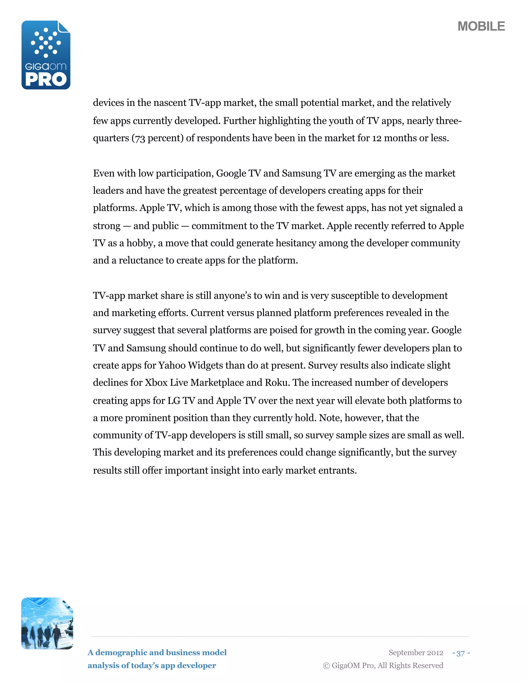 MOBILE




 devices in the nascent TV-app market, the small potential market, and the relatively
 few apps currently developed. Further highlighting the youth of TV apps, nearly three-
 quarters (73 percent) of respondents have been in the market for 12 months or less.


 Even with low participation, Google TV and Samsung TV are emerging as the market
 leaders and have the greatest percentage of developers creating apps for their
 platforms. Apple TV, which is among those with the fewest apps, has not yet signaled a
 strong — and public — commitment to the TV market. Apple recently referred to Apple
 TV as a hobby, a move that could generate hesitancy among the developer community
 and a reluctance to create apps for the platform.


 TV-app market share is still anyone’s to win and is very susceptible to development
 and marketing efforts. Current versus planned platform preferences revealed in the
 survey suggest that several platforms are poised for growth in the coming year. Google
 TV and Samsung should continue to do well, but significantly fewer developers plan to
 create apps for Yahoo Widgets than do at present. Survey results also indicate slight
 declines for Xbox Live Marketplace and Roku. The increased number of developers
 creating apps for LG TV and Apple TV over the next year will elevate both platforms to
 a more prominent position than they currently hold. Note, however, that the
 community of TV-app developers is still small, so survey sample sizes are small as well.
 This developing market and its preferences could change significantly, but the survey
 results still offer important insight into early market entrants.




A demographic and business model                                           September 2012    - 37 -
analysis of today’s app developer                        © GigaOM Pro, All Rights Reserved
 