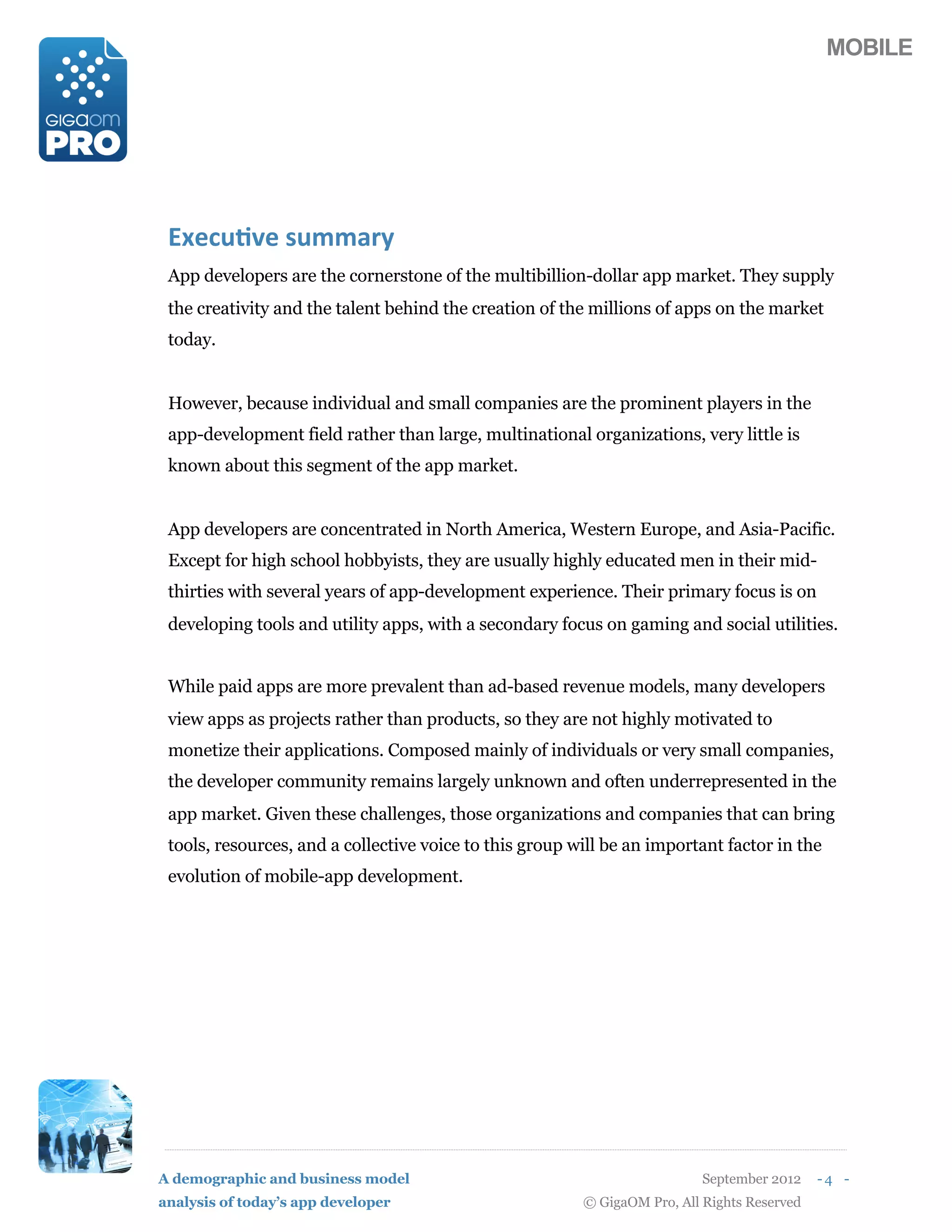 MOBILE




 !"#$%&'#()%**+,-
 App developers are the cornerstone of the multibillion-dollar app market. They supply
 the creativity and the talent behind the creation of the millions of apps on the market
 today.


 However, because individual and small companies are the prominent players in the
 app-development field rather than large, multinational organizations, very little is
 known about this segment of the app market.


 App developers are concentrated in North America, Western Europe, and Asia-Pacific.
 Except for high school hobbyists, they are usually highly educated men in their mid-
 thirties with several years of app-development experience. Their primary focus is on
 developing tools and utility apps, with a secondary focus on gaming and social utilities.


 While paid apps are more prevalent than ad-based revenue models, many developers
 view apps as projects rather than products, so they are not highly motivated to
 monetize their applications. Composed mainly of individuals or very small companies,
 the developer community remains largely unknown and often underrepresented in the
 app market. Given these challenges, those organizations and companies that can bring
 tools, resources, and a collective voice to this group will be an important factor in the
 evolution of mobile-app development.




A demographic and business model                                           September 2012    -4 -
analysis of today’s app developer                        © GigaOM Pro, All Rights Reserved
 