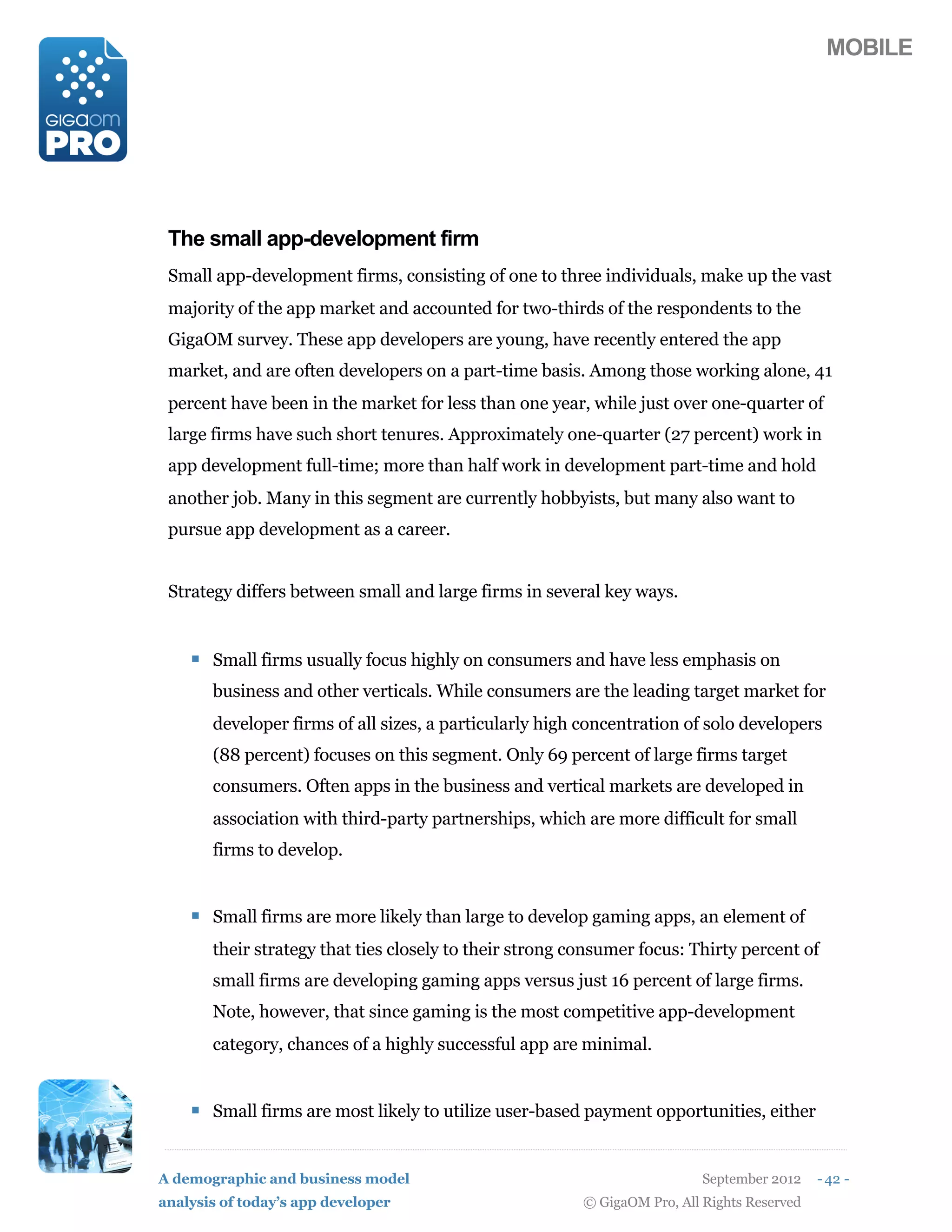 MOBILE




 The small app-development firm
 Small app-development firms, consisting of one to three individuals, make up the vast
 majority of the app market and accounted for two-thirds of the respondents to the
 GigaOM survey. These app developers are young, have recently entered the app
 market, and are often developers on a part-time basis. Among those working alone, 41
 percent have been in the market for less than one year, while just over one-quarter of
 large firms have such short tenures. Approximately one-quarter (27 percent) work in
 app development full-time; more than half work in development part-time and hold
 another job. Many in this segment are currently hobbyists, but many also want to
 pursue app development as a career.


 Strategy differs between small and large firms in several key ways.


    ! Small firms usually focus highly on consumers and have less emphasis on
       business and other verticals. While consumers are the leading target market for
       developer firms of all sizes, a particularly high concentration of solo developers
       (88 percent) focuses on this segment. Only 69 percent of large firms target
       consumers. Often apps in the business and vertical markets are developed in
       association with third-party partnerships, which are more difficult for small
       firms to develop.


    ! Small firms are more likely than large to develop gaming apps, an element of
       their strategy that ties closely to their strong consumer focus: Thirty percent of
       small firms are developing gaming apps versus just 16 percent of large firms.
       Note, however, that since gaming is the most competitive app-development
       category, chances of a highly successful app are minimal.


    ! Small firms are most likely to utilize user-based payment opportunities, either


A demographic and business model                                           September 2012    - 42 -
analysis of today’s app developer                        © GigaOM Pro, All Rights Reserved
 