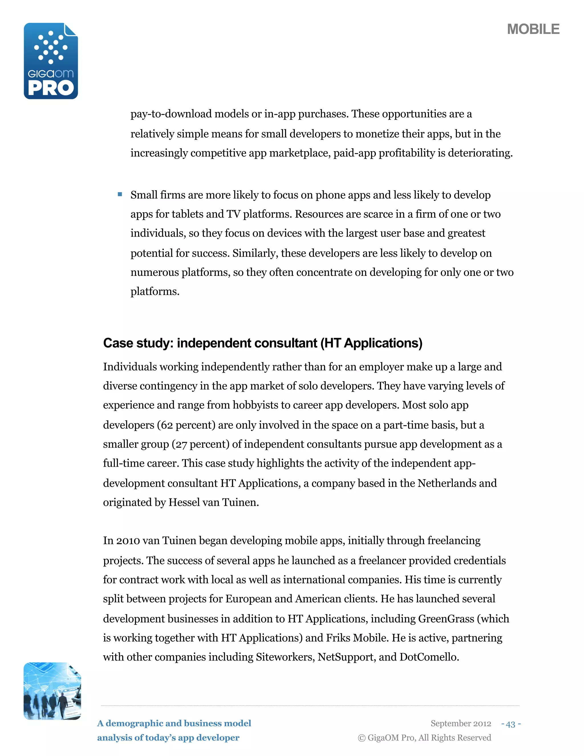 MOBILE




       pay-to-download models or in-app purchases. These opportunities are a
       relatively simple means for small developers to monetize their apps, but in the
       increasingly competitive app marketplace, paid-app profitability is deteriorating.


    ! Small firms are more likely to focus on phone apps and less likely to develop
       apps for tablets and TV platforms. Resources are scarce in a firm of one or two
       individuals, so they focus on devices with the largest user base and greatest
       potential for success. Similarly, these developers are less likely to develop on
       numerous platforms, so they often concentrate on developing for only one or two
       platforms.



 Case study: independent consultant (HT Applications)
 Individuals working independently rather than for an employer make up a large and
 diverse contingency in the app market of solo developers. They have varying levels of
 experience and range from hobbyists to career app developers. Most solo app
 developers (62 percent) are only involved in the space on a part-time basis, but a
 smaller group (27 percent) of independent consultants pursue app development as a
 full-time career. This case study highlights the activity of the independent app-
 development consultant HT Applications, a company based in the Netherlands and
 originated by Hessel van Tuinen.


 In 2010 van Tuinen began developing mobile apps, initially through freelancing
 projects. The success of several apps he launched as a freelancer provided credentials
 for contract work with local as well as international companies. His time is currently
 split between projects for European and American clients. He has launched several
 development businesses in addition to HT Applications, including GreenGrass (which
 is working together with HT Applications) and Friks Mobile. He is active, partnering
 with other companies including Siteworkers, NetSupport, and DotComello.




A demographic and business model                                           September 2012    - 43 -
analysis of today’s app developer                        © GigaOM Pro, All Rights Reserved
 