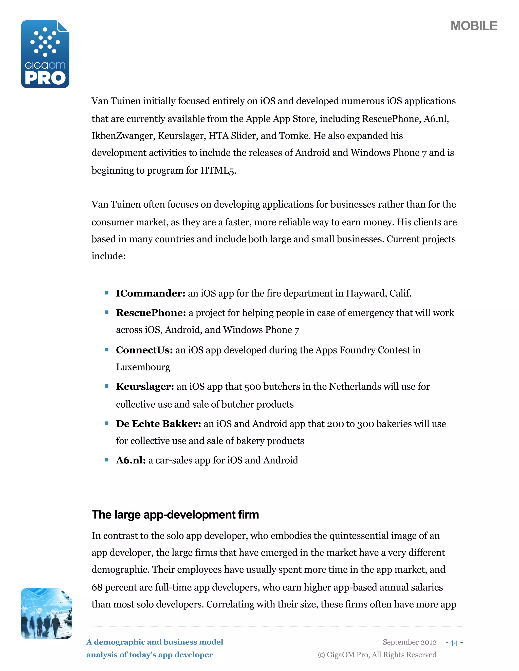 MOBILE




 Van Tuinen initially focused entirely on iOS and developed numerous iOS applications
 that are currently available from the Apple App Store, including RescuePhone, A6.nl,
 IkbenZwanger, Keurslager, HTA Slider, and Tomke. He also expanded his
 development activities to include the releases of Android and Windows Phone 7 and is
 beginning to program for HTML5.


 Van Tuinen often focuses on developing applications for businesses rather than for the
 consumer market, as they are a faster, more reliable way to earn money. His clients are
 based in many countries and include both large and small businesses. Current projects
 include:


    ! ICommander: an iOS app for the fire department in Hayward, Calif.
    ! RescuePhone: a project for helping people in case of emergency that will work
       across iOS, Android, and Windows Phone 7

    ! ConnectUs: an iOS app developed during the Apps Foundry Contest in
       Luxembourg

    ! Keurslager: an iOS app that 500 butchers in the Netherlands will use for
       collective use and sale of butcher products

    ! De Echte Bakker: an iOS and Android app that 200 to 300 bakeries will use
       for collective use and sale of bakery products

    ! A6.nl: a car-sales app for iOS and Android



 The large app-development firm
 In contrast to the solo app developer, who embodies the quintessential image of an
 app developer, the large firms that have emerged in the market have a very different
 demographic. Their employees have usually spent more time in the app market, and
 68 percent are full-time app developers, who earn higher app-based annual salaries
 than most solo developers. Correlating with their size, these firms often have more app


A demographic and business model                                          September 2012    - 44 -
analysis of today’s app developer                       © GigaOM Pro, All Rights Reserved
 