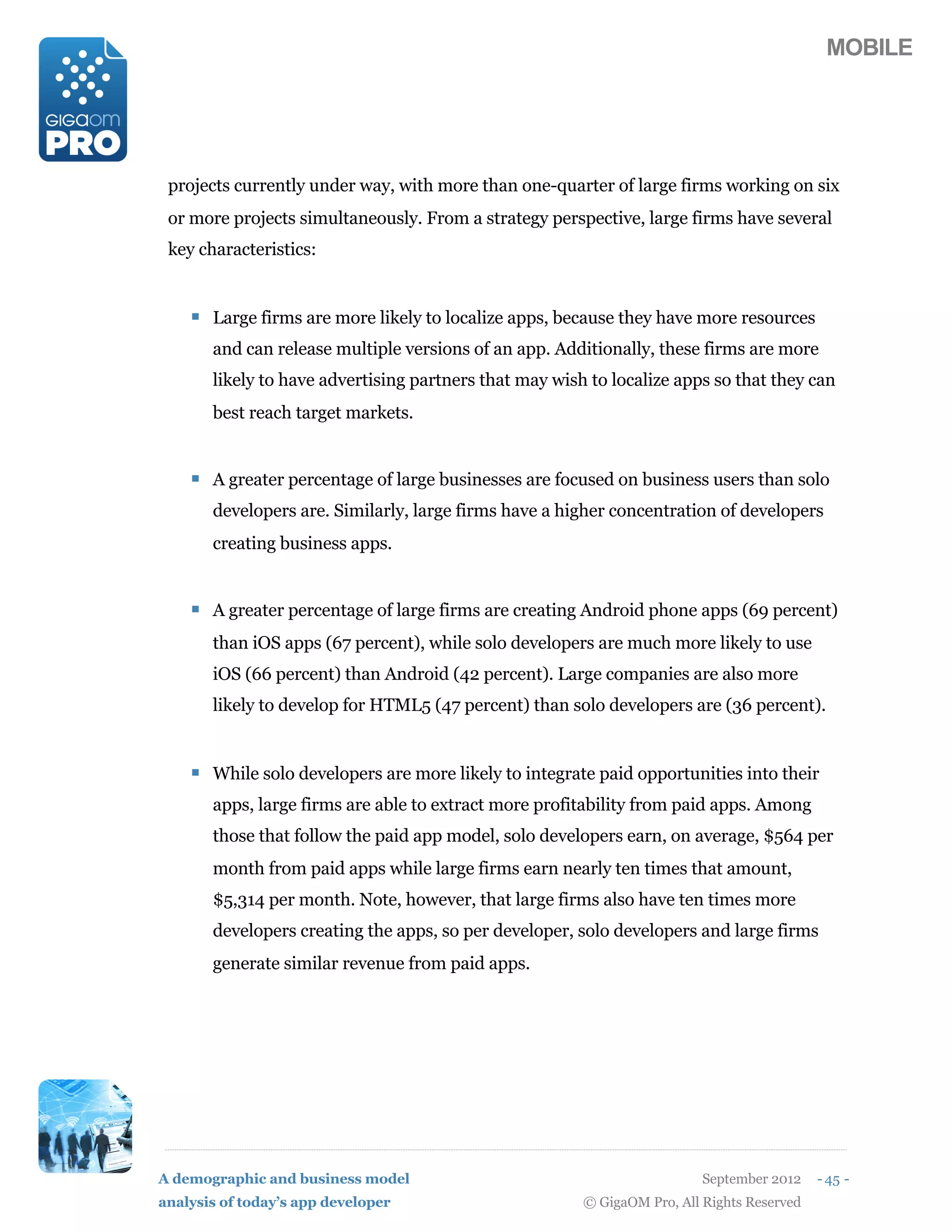 MOBILE




 projects currently under way, with more than one-quarter of large firms working on six
 or more projects simultaneously. From a strategy perspective, large firms have several
 key characteristics:


    ! Large firms are more likely to localize apps, because they have more resources
       and can release multiple versions of an app. Additionally, these firms are more
       likely to have advertising partners that may wish to localize apps so that they can
       best reach target markets.


    ! A greater percentage of large businesses are focused on business users than solo
       developers are. Similarly, large firms have a higher concentration of developers
       creating business apps.


    ! A greater percentage of large firms are creating Android phone apps (69 percent)
       than iOS apps (67 percent), while solo developers are much more likely to use
       iOS (66 percent) than Android (42 percent). Large companies are also more
       likely to develop for HTML5 (47 percent) than solo developers are (36 percent).


    ! While solo developers are more likely to integrate paid opportunities into their
       apps, large firms are able to extract more profitability from paid apps. Among
       those that follow the paid app model, solo developers earn, on average, $564 per
       month from paid apps while large firms earn nearly ten times that amount,
       $5,314 per month. Note, however, that large firms also have ten times more
       developers creating the apps, so per developer, solo developers and large firms
       generate similar revenue from paid apps.




A demographic and business model                                          September 2012    - 45 -
analysis of today’s app developer                       © GigaOM Pro, All Rights Reserved
 